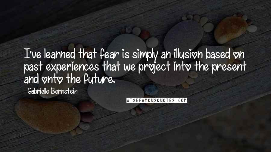 Gabrielle Bernstein Quotes: I've learned that fear is simply an illusion based on past experiences that we project into the present and onto the future.