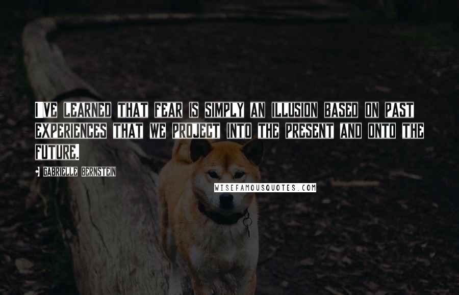 Gabrielle Bernstein Quotes: I've learned that fear is simply an illusion based on past experiences that we project into the present and onto the future.