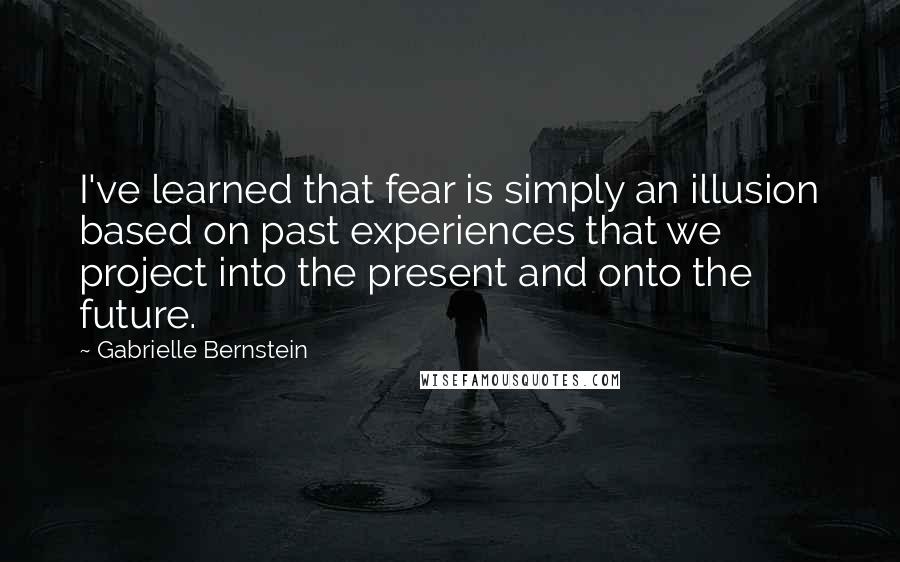 Gabrielle Bernstein Quotes: I've learned that fear is simply an illusion based on past experiences that we project into the present and onto the future.