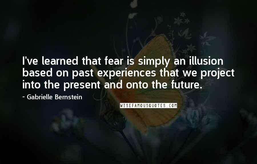 Gabrielle Bernstein Quotes: I've learned that fear is simply an illusion based on past experiences that we project into the present and onto the future.