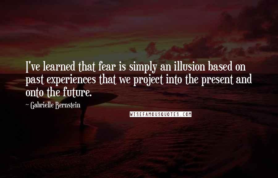 Gabrielle Bernstein Quotes: I've learned that fear is simply an illusion based on past experiences that we project into the present and onto the future.