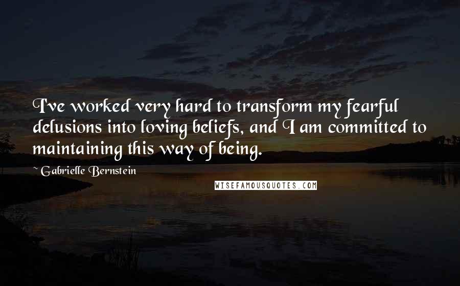 Gabrielle Bernstein Quotes: I've worked very hard to transform my fearful delusions into loving beliefs, and I am committed to maintaining this way of being.
