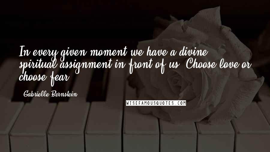 Gabrielle Bernstein Quotes: In every given moment we have a divine spiritual assignment in front of us: Choose love or choose fear.