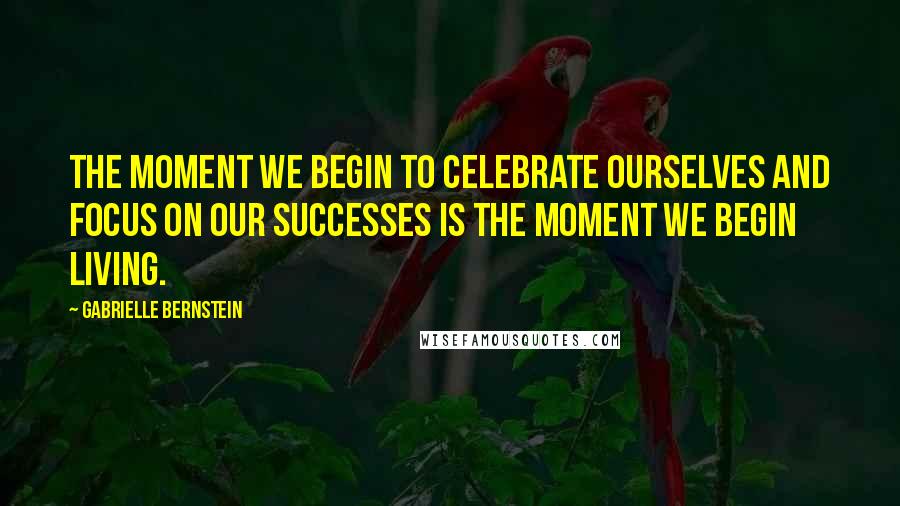 Gabrielle Bernstein Quotes: The moment we begin to celebrate ourselves and focus on our successes is the moment we begin living.