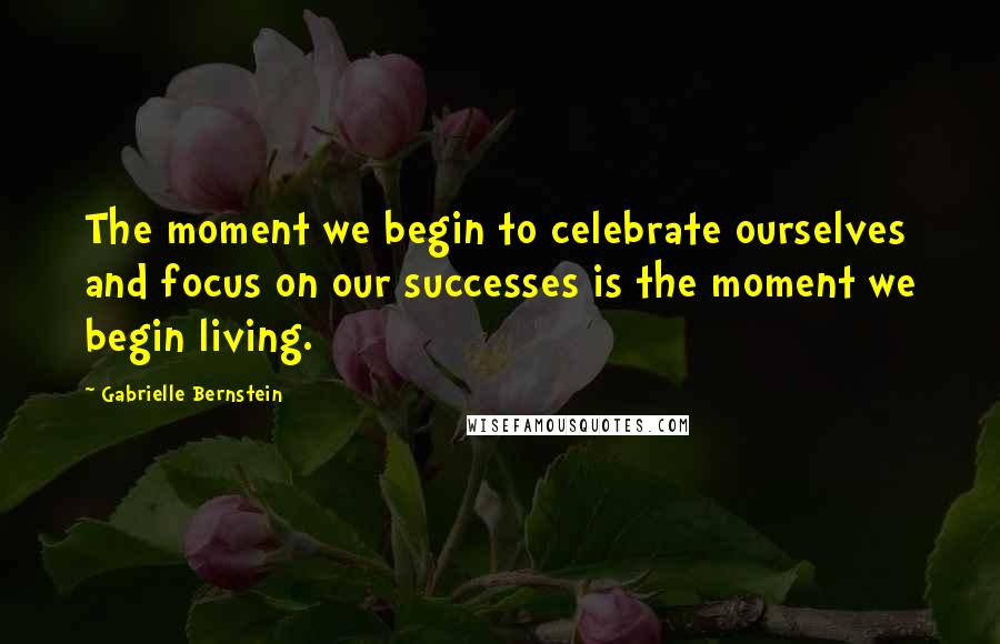 Gabrielle Bernstein Quotes: The moment we begin to celebrate ourselves and focus on our successes is the moment we begin living.