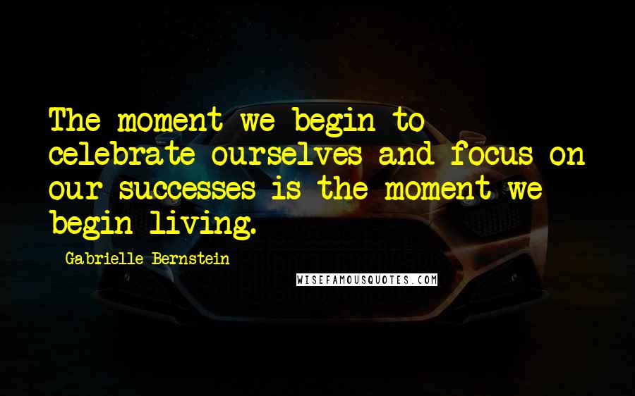 Gabrielle Bernstein Quotes: The moment we begin to celebrate ourselves and focus on our successes is the moment we begin living.