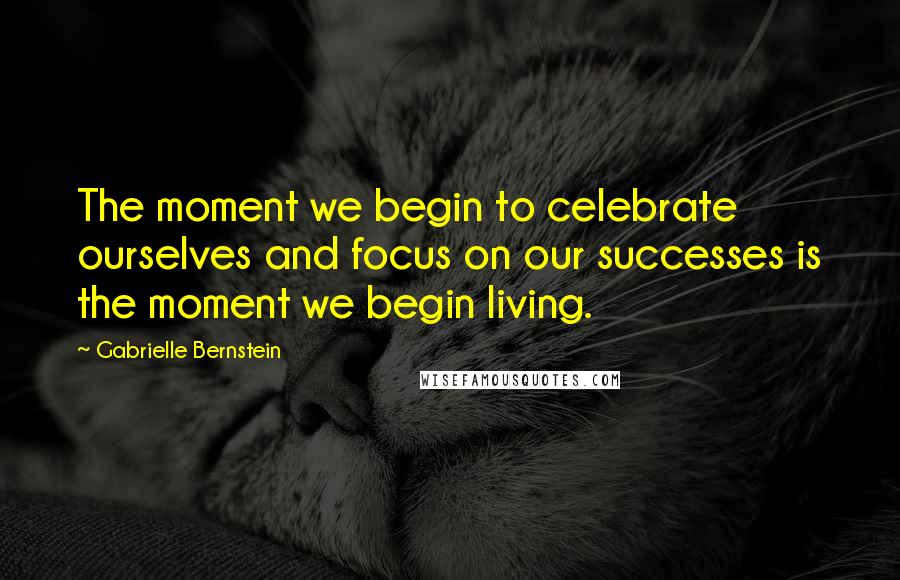 Gabrielle Bernstein Quotes: The moment we begin to celebrate ourselves and focus on our successes is the moment we begin living.
