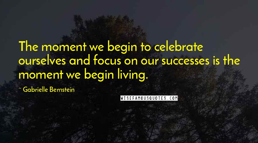 Gabrielle Bernstein Quotes: The moment we begin to celebrate ourselves and focus on our successes is the moment we begin living.