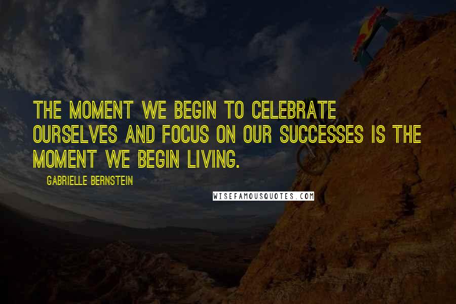 Gabrielle Bernstein Quotes: The moment we begin to celebrate ourselves and focus on our successes is the moment we begin living.