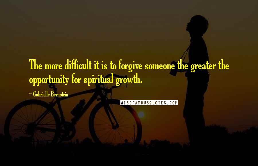 Gabrielle Bernstein Quotes: The more difficult it is to forgive someone the greater the opportunity for spiritual growth.