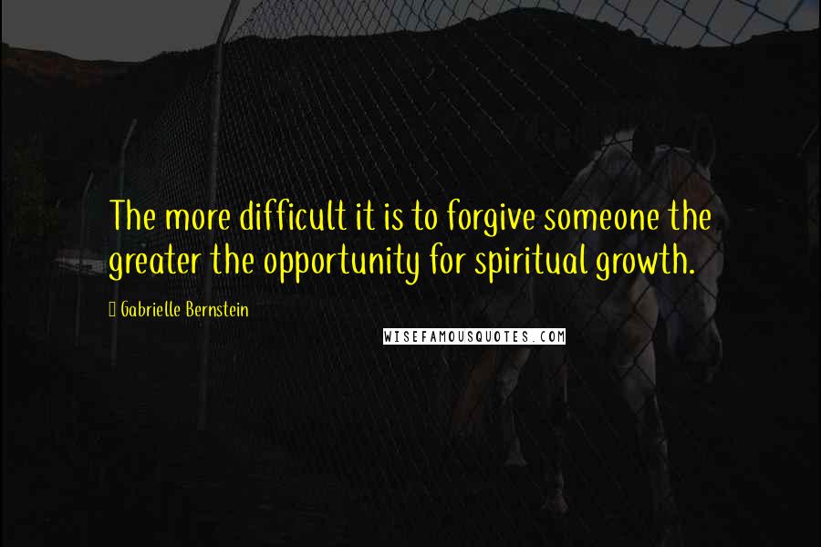 Gabrielle Bernstein Quotes: The more difficult it is to forgive someone the greater the opportunity for spiritual growth.