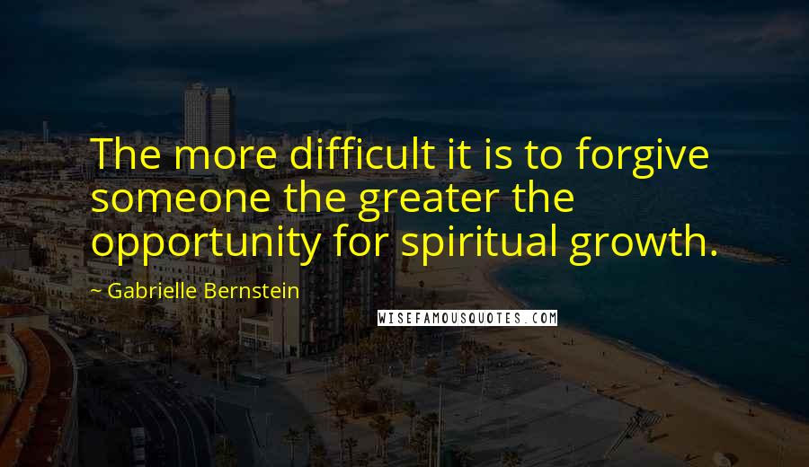 Gabrielle Bernstein Quotes: The more difficult it is to forgive someone the greater the opportunity for spiritual growth.