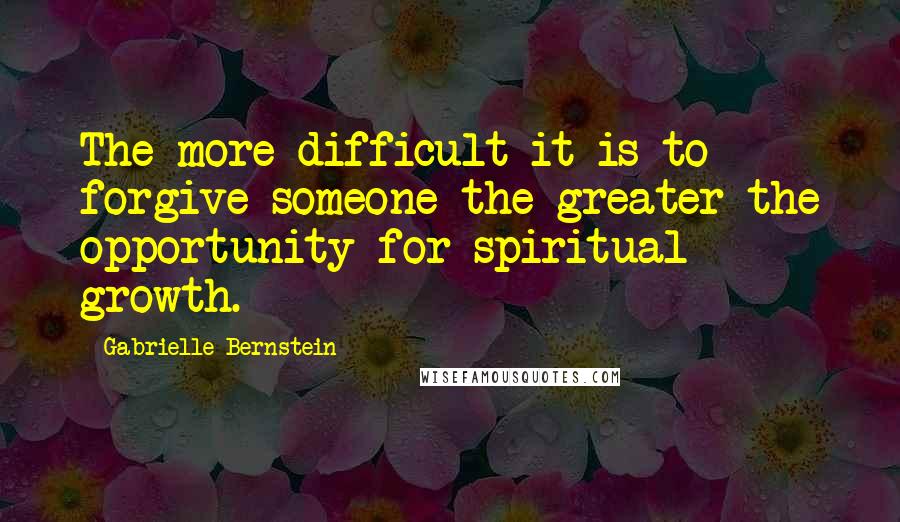 Gabrielle Bernstein Quotes: The more difficult it is to forgive someone the greater the opportunity for spiritual growth.
