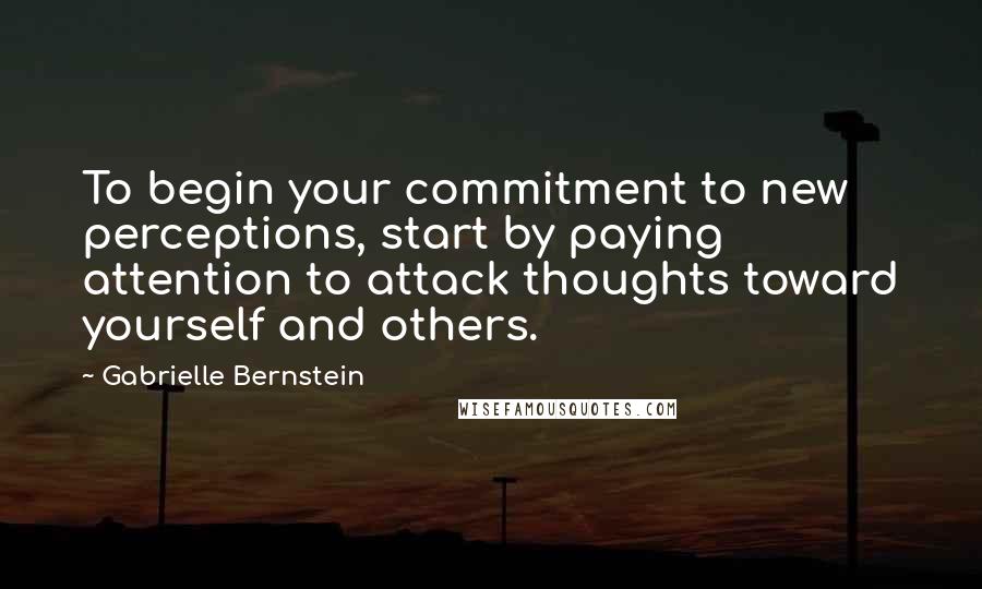 Gabrielle Bernstein Quotes: To begin your commitment to new perceptions, start by paying attention to attack thoughts toward yourself and others.