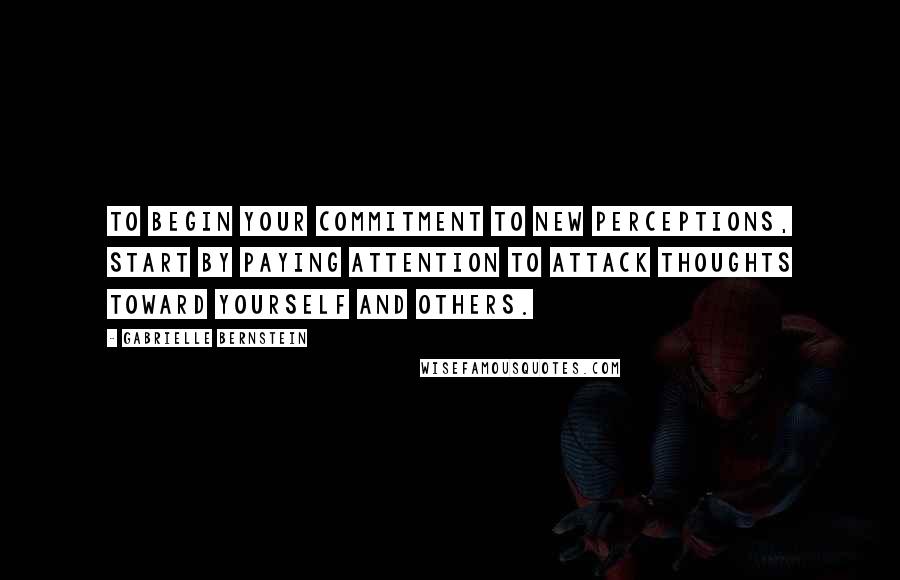 Gabrielle Bernstein Quotes: To begin your commitment to new perceptions, start by paying attention to attack thoughts toward yourself and others.