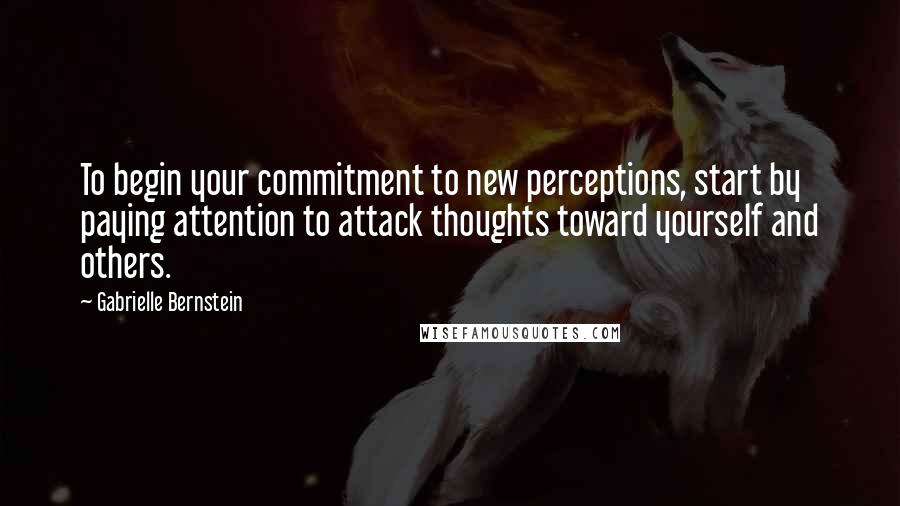 Gabrielle Bernstein Quotes: To begin your commitment to new perceptions, start by paying attention to attack thoughts toward yourself and others.