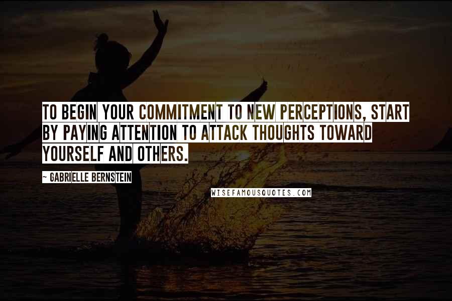 Gabrielle Bernstein Quotes: To begin your commitment to new perceptions, start by paying attention to attack thoughts toward yourself and others.