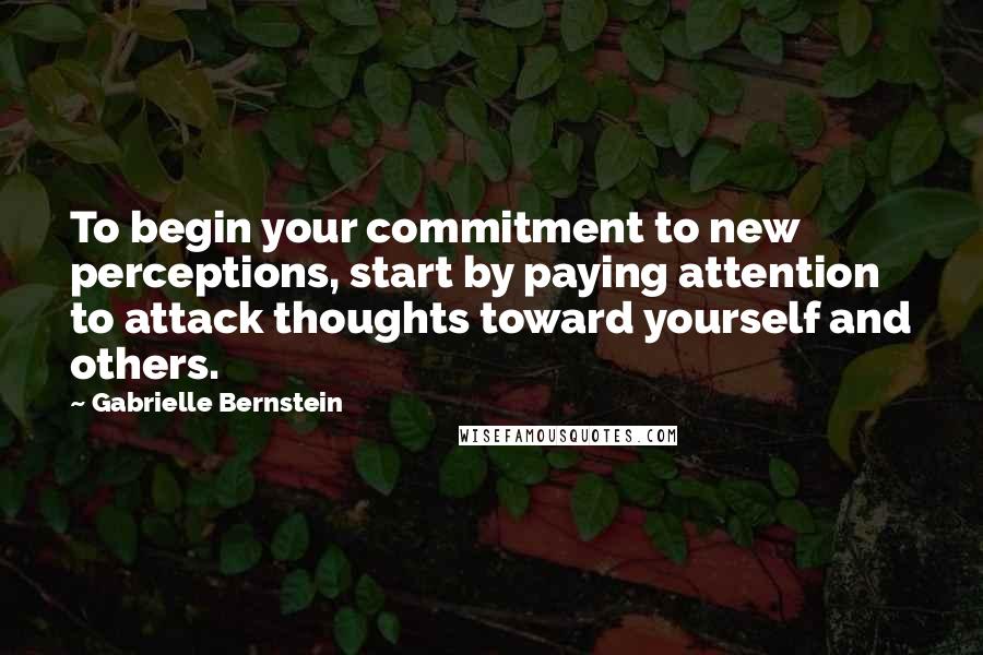 Gabrielle Bernstein Quotes: To begin your commitment to new perceptions, start by paying attention to attack thoughts toward yourself and others.