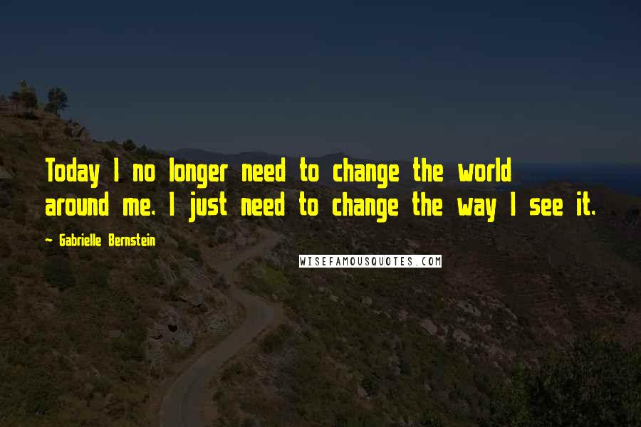Gabrielle Bernstein Quotes: Today I no longer need to change the world around me. I just need to change the way I see it.