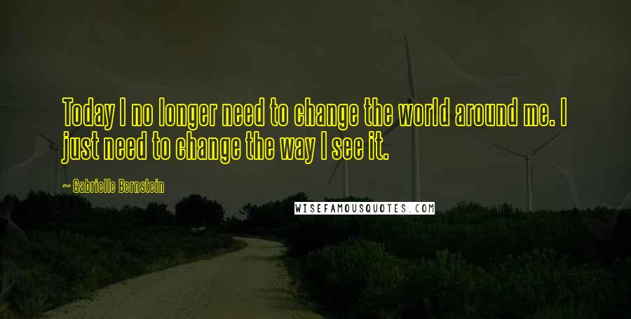 Gabrielle Bernstein Quotes: Today I no longer need to change the world around me. I just need to change the way I see it.