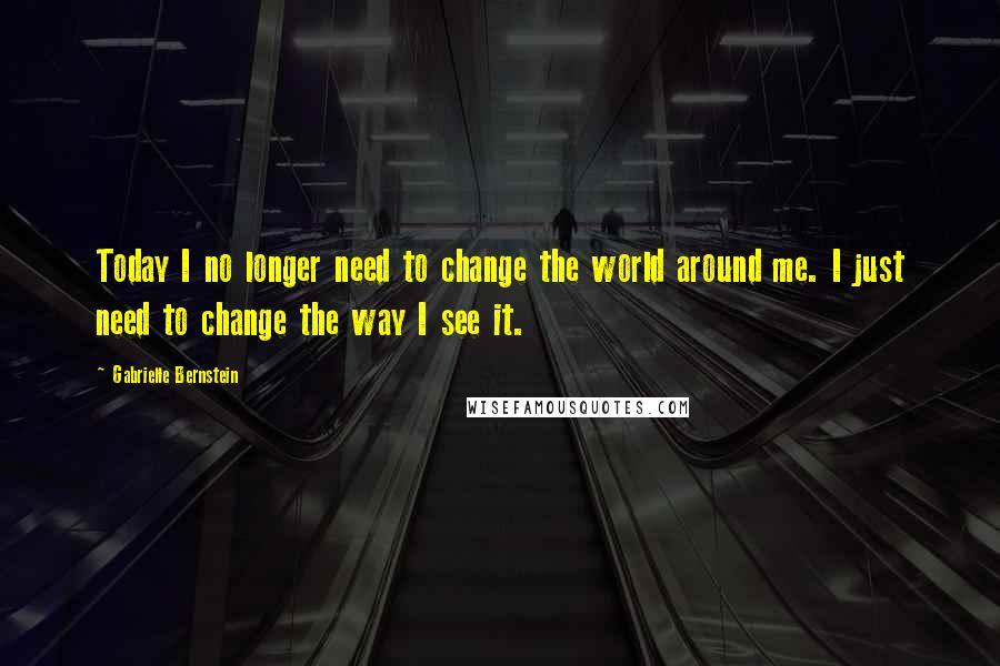 Gabrielle Bernstein Quotes: Today I no longer need to change the world around me. I just need to change the way I see it.