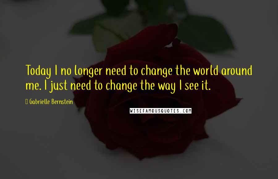 Gabrielle Bernstein Quotes: Today I no longer need to change the world around me. I just need to change the way I see it.