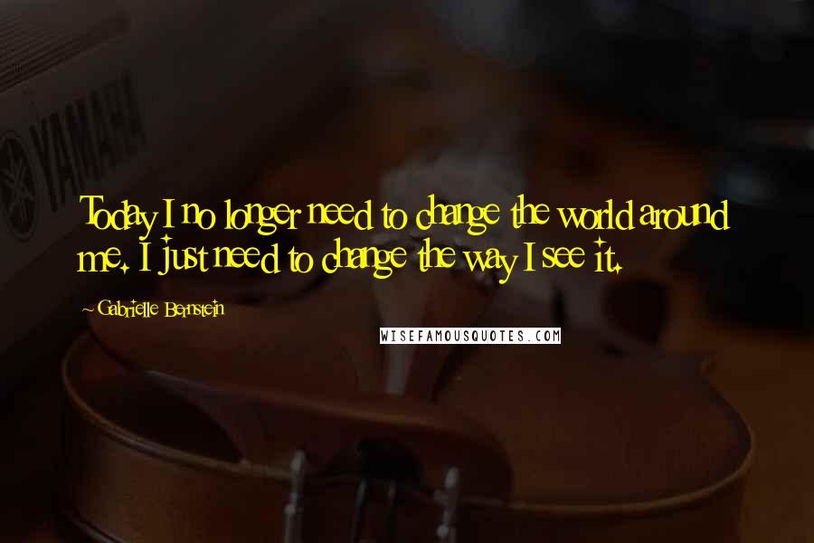Gabrielle Bernstein Quotes: Today I no longer need to change the world around me. I just need to change the way I see it.