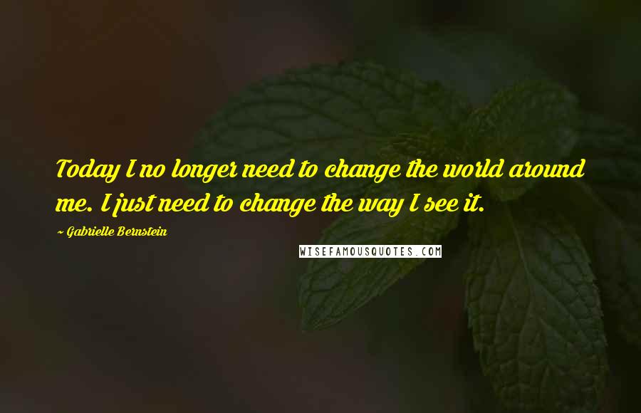 Gabrielle Bernstein Quotes: Today I no longer need to change the world around me. I just need to change the way I see it.