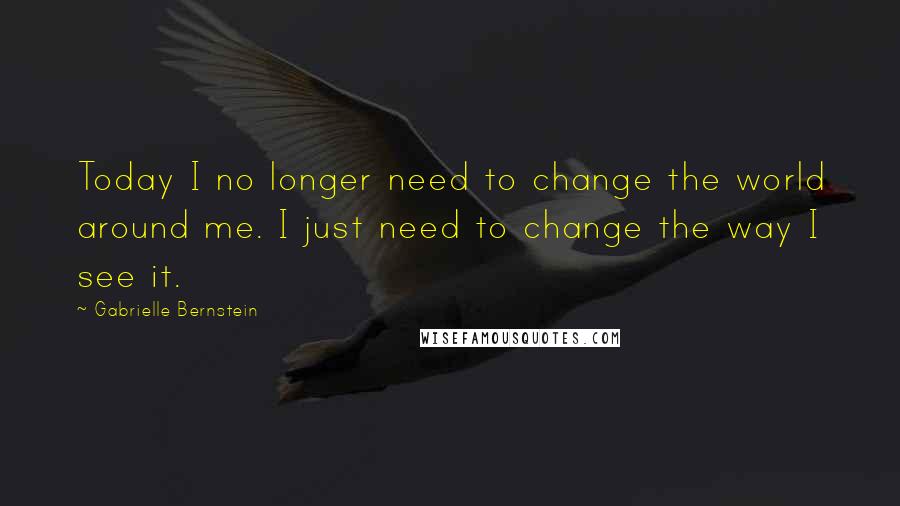 Gabrielle Bernstein Quotes: Today I no longer need to change the world around me. I just need to change the way I see it.