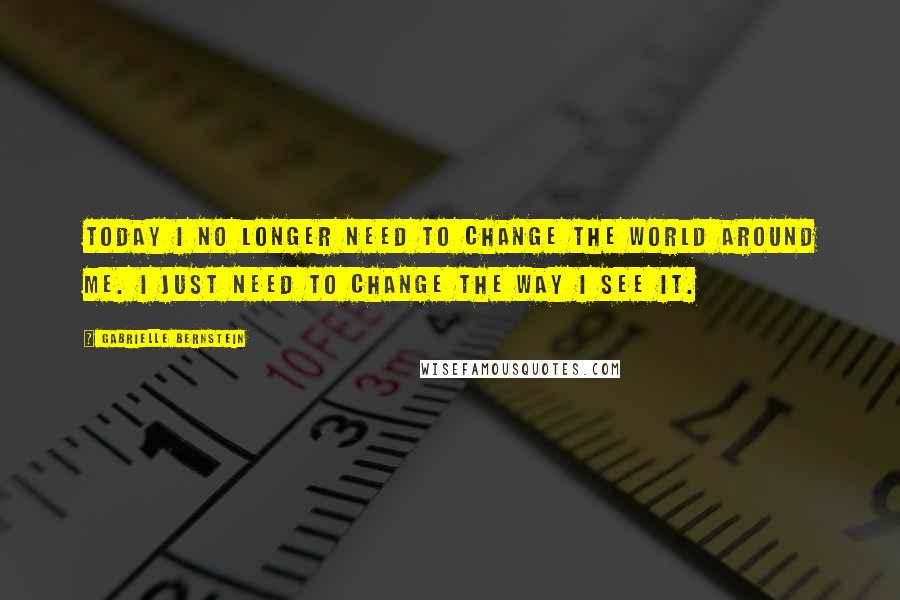 Gabrielle Bernstein Quotes: Today I no longer need to change the world around me. I just need to change the way I see it.