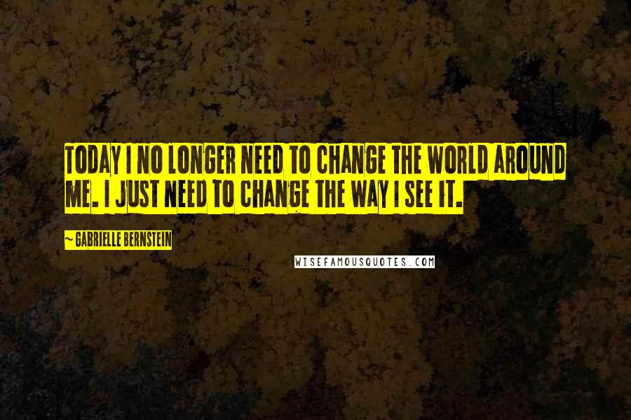 Gabrielle Bernstein Quotes: Today I no longer need to change the world around me. I just need to change the way I see it.