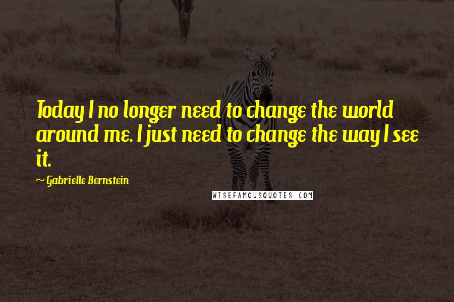 Gabrielle Bernstein Quotes: Today I no longer need to change the world around me. I just need to change the way I see it.