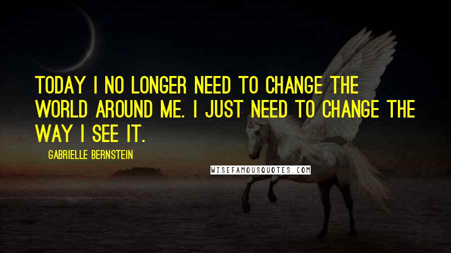 Gabrielle Bernstein Quotes: Today I no longer need to change the world around me. I just need to change the way I see it.