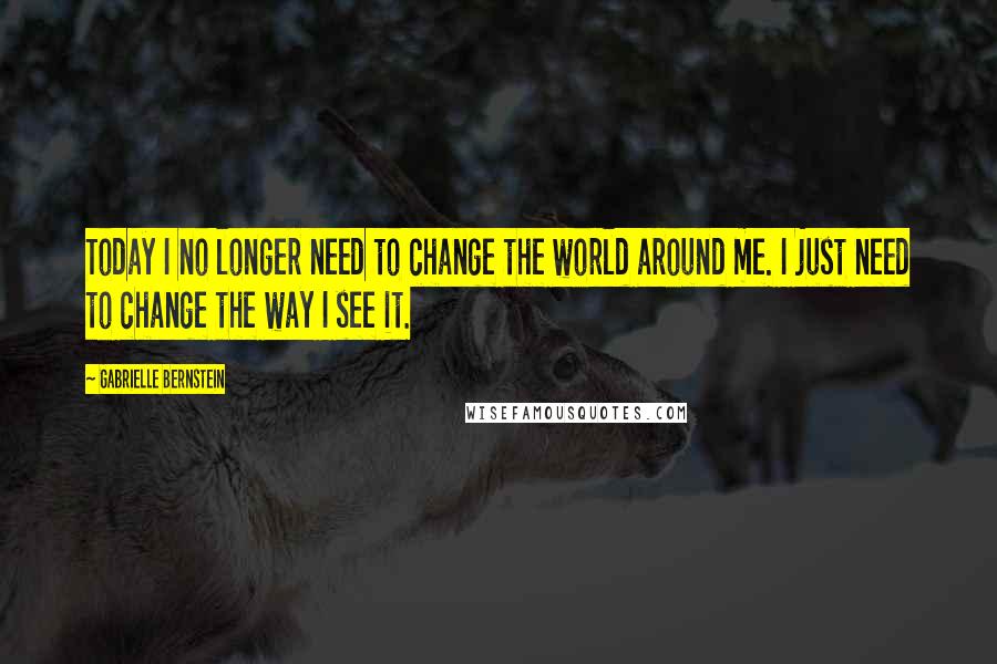 Gabrielle Bernstein Quotes: Today I no longer need to change the world around me. I just need to change the way I see it.