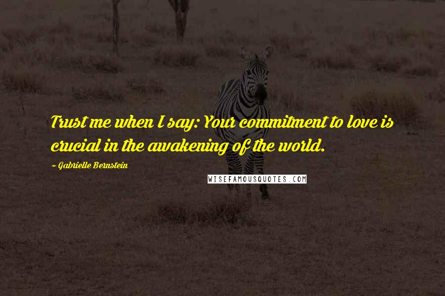 Gabrielle Bernstein Quotes: Trust me when I say: Your commitment to love is crucial in the awakening of the world.