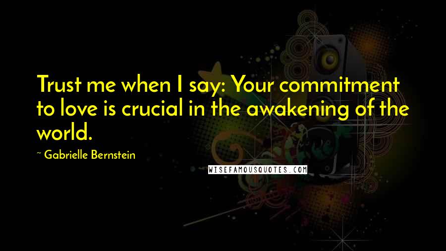 Gabrielle Bernstein Quotes: Trust me when I say: Your commitment to love is crucial in the awakening of the world.