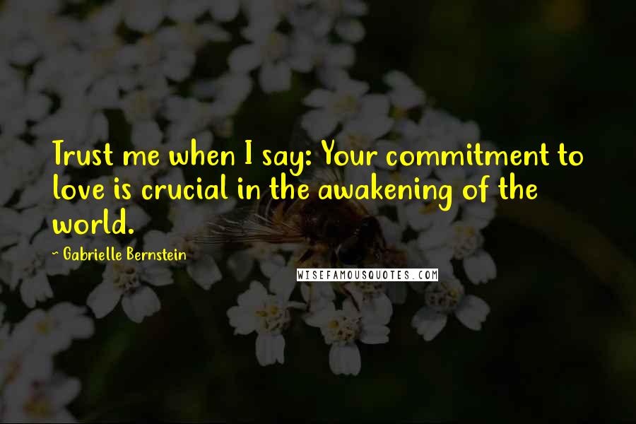 Gabrielle Bernstein Quotes: Trust me when I say: Your commitment to love is crucial in the awakening of the world.