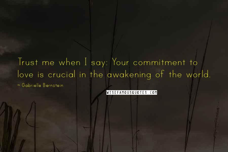 Gabrielle Bernstein Quotes: Trust me when I say: Your commitment to love is crucial in the awakening of the world.