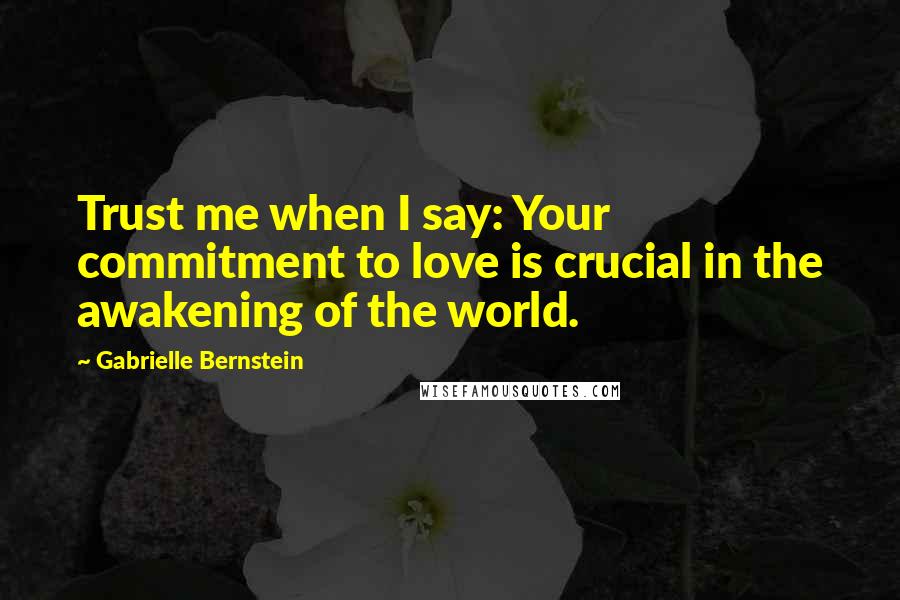 Gabrielle Bernstein Quotes: Trust me when I say: Your commitment to love is crucial in the awakening of the world.