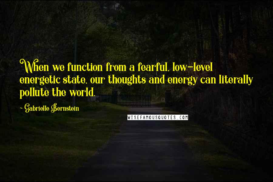 Gabrielle Bernstein Quotes: When we function from a fearful, low-level energetic state, our thoughts and energy can literally pollute the world.