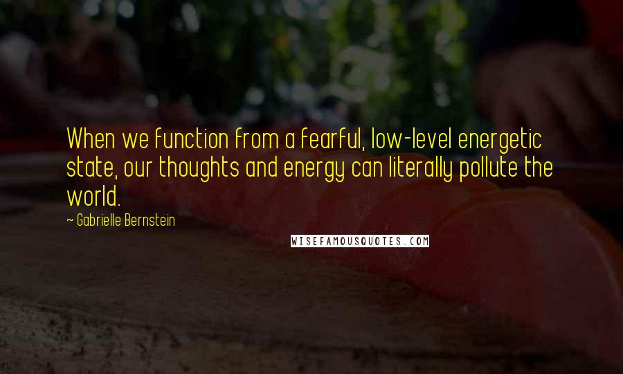 Gabrielle Bernstein Quotes: When we function from a fearful, low-level energetic state, our thoughts and energy can literally pollute the world.