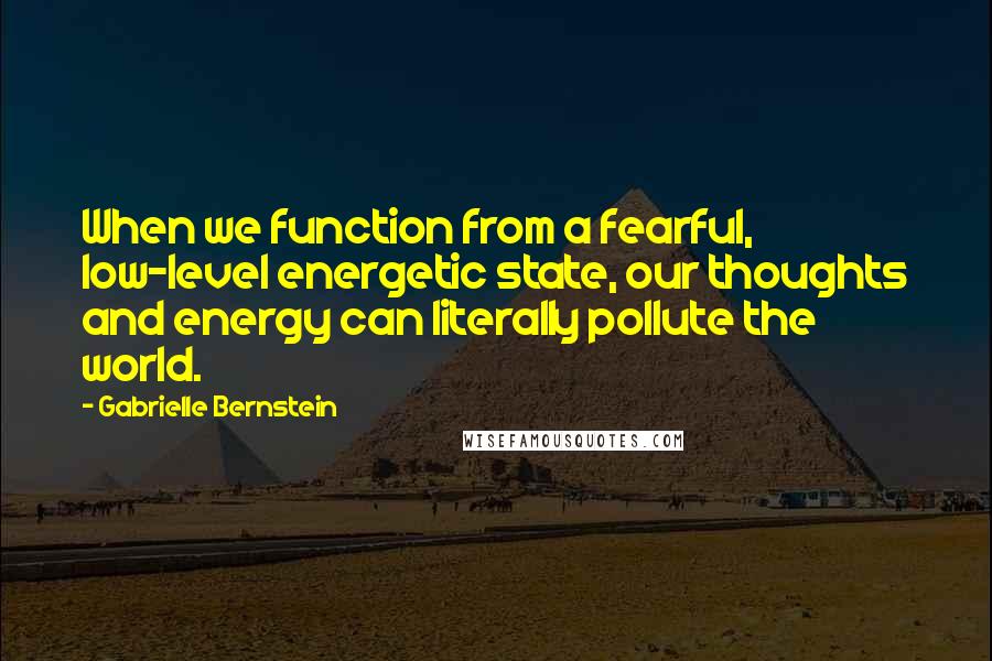 Gabrielle Bernstein Quotes: When we function from a fearful, low-level energetic state, our thoughts and energy can literally pollute the world.