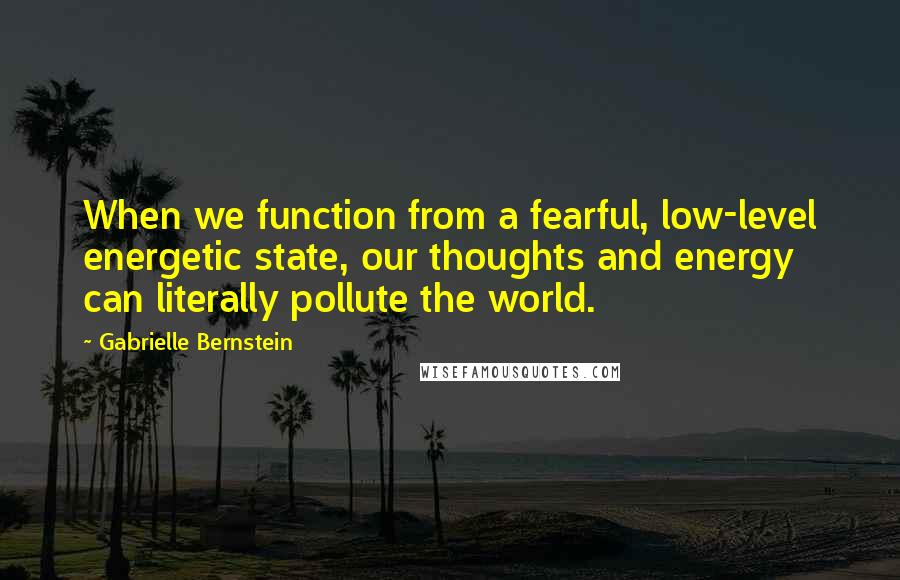 Gabrielle Bernstein Quotes: When we function from a fearful, low-level energetic state, our thoughts and energy can literally pollute the world.