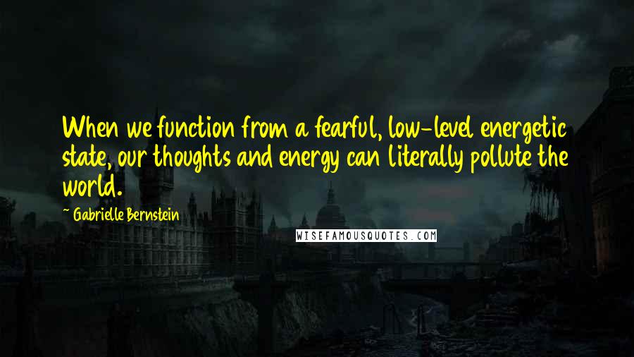 Gabrielle Bernstein Quotes: When we function from a fearful, low-level energetic state, our thoughts and energy can literally pollute the world.