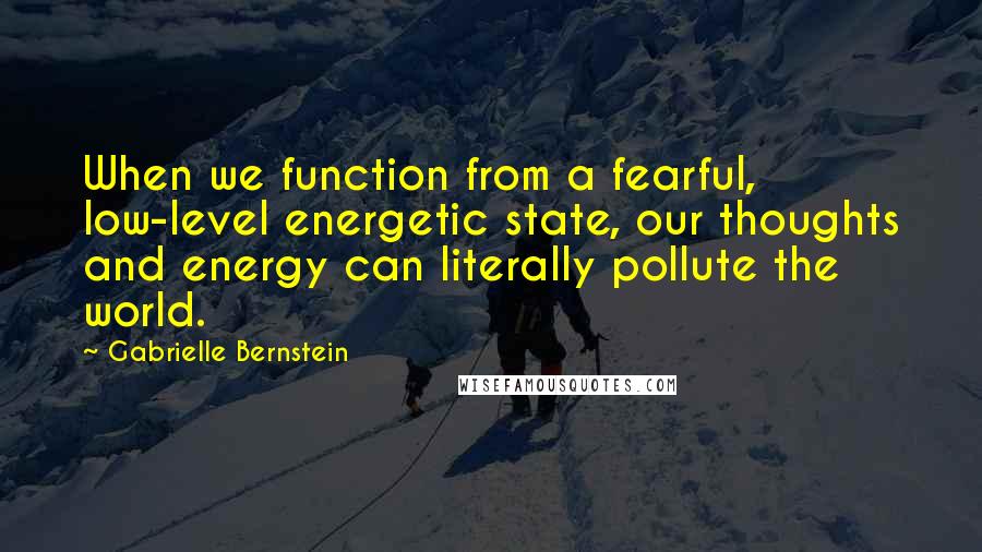 Gabrielle Bernstein Quotes: When we function from a fearful, low-level energetic state, our thoughts and energy can literally pollute the world.