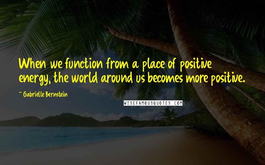 Gabrielle Bernstein Quotes: When we function from a place of positive energy, the world around us becomes more positive.