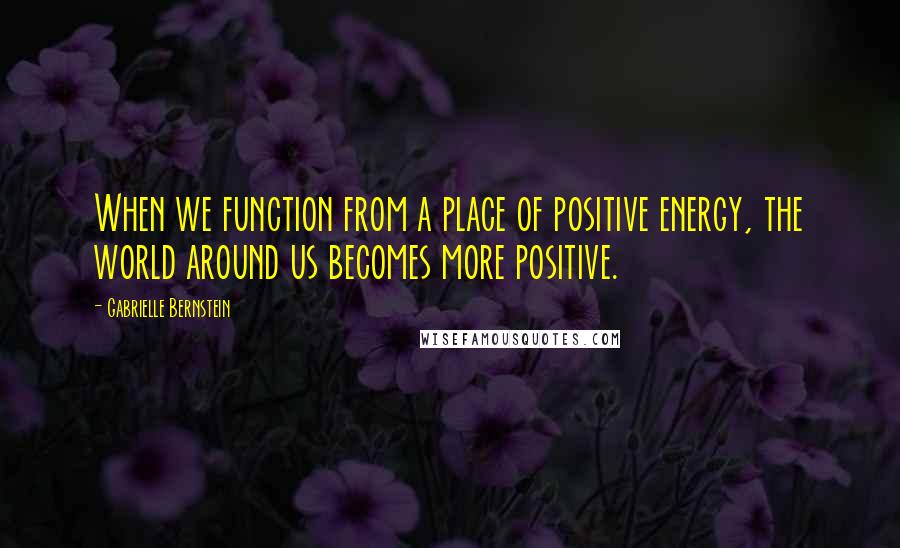 Gabrielle Bernstein Quotes: When we function from a place of positive energy, the world around us becomes more positive.