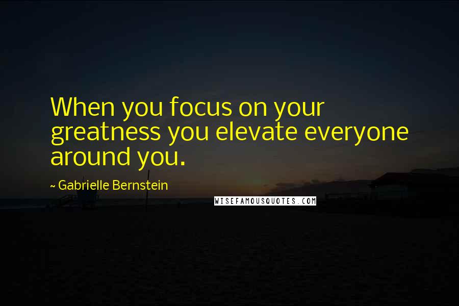 Gabrielle Bernstein Quotes: When you focus on your greatness you elevate everyone around you.