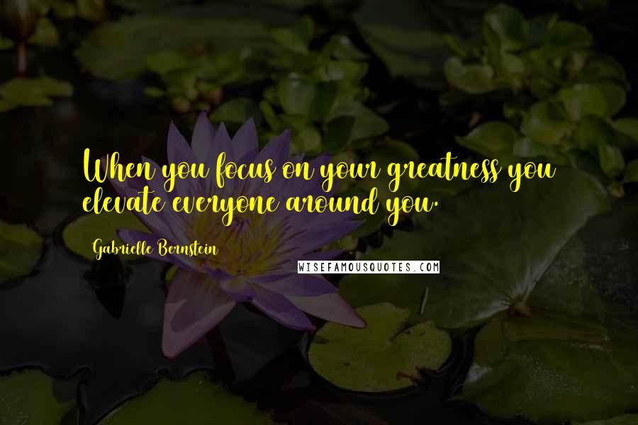 Gabrielle Bernstein Quotes: When you focus on your greatness you elevate everyone around you.