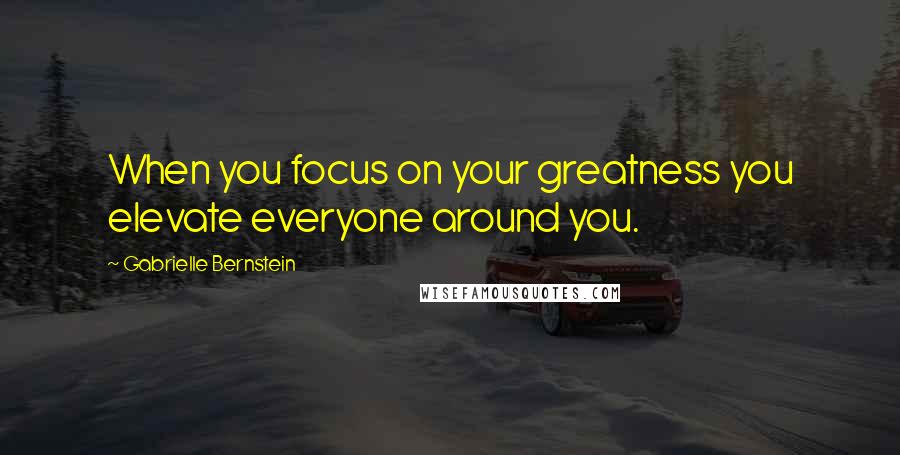 Gabrielle Bernstein Quotes: When you focus on your greatness you elevate everyone around you.